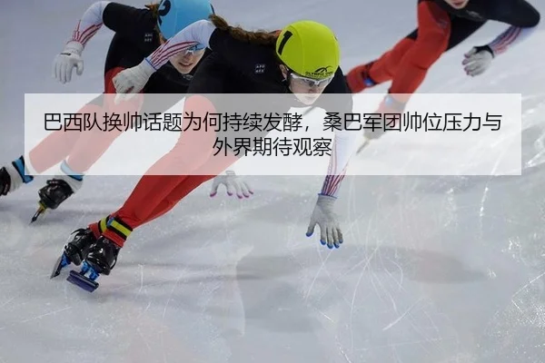 巴西队换帅话题为何持续发酵，桑巴军团帅位压力与外界期待观察